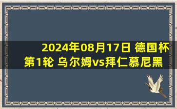 2024年08月17日 德国杯第1轮 乌尔姆vs拜仁慕尼黑 全场录像